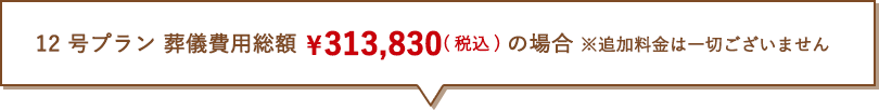  12 号プラン 葬儀費用総額 ¥313,830(税抜)の場合 ※追加料金は一切ございません